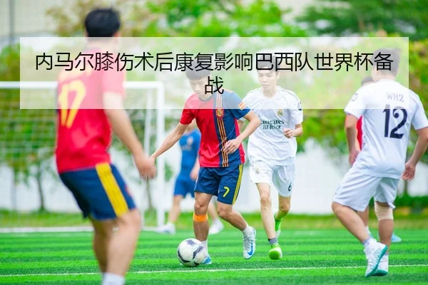 内马尔膝伤术后康复影响巴西队世界杯备战